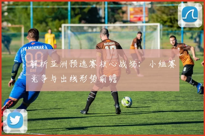 解析亚洲预选赛核心战场：小组赛竞争与出线形势前瞻