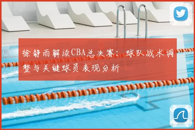 徐静雨解读CBA总决赛：球队战术调整与关键球员表现分析