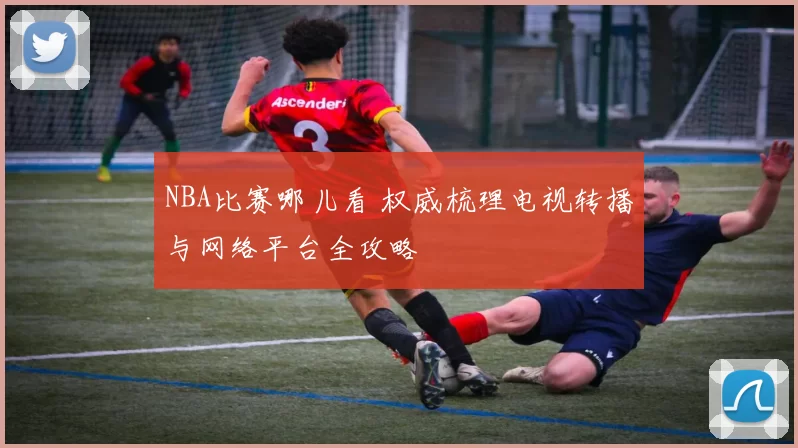 NBA比赛哪儿看 权威梳理电视转播与网络平台全攻略