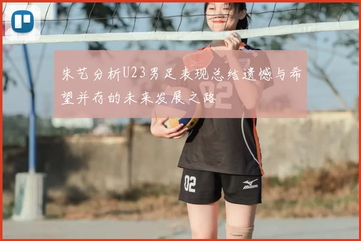 朱艺分析U23男足表现总结遗憾与希望并存的未来发展之路