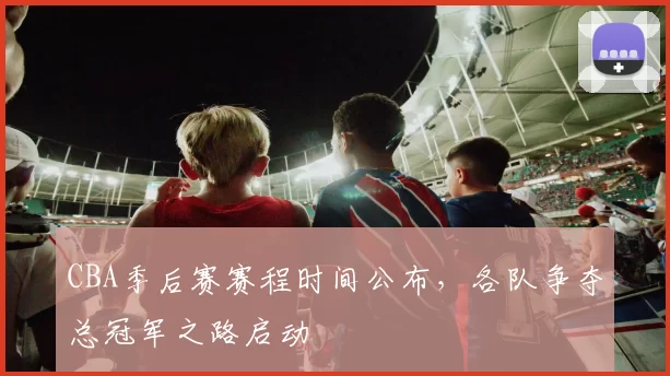 CBA季后赛赛程时间公布,各队争夺总冠军之路启动