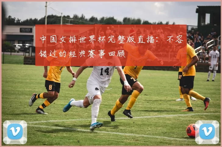 中国女排世界杯完整版直播：不容错过的经典赛事回顾