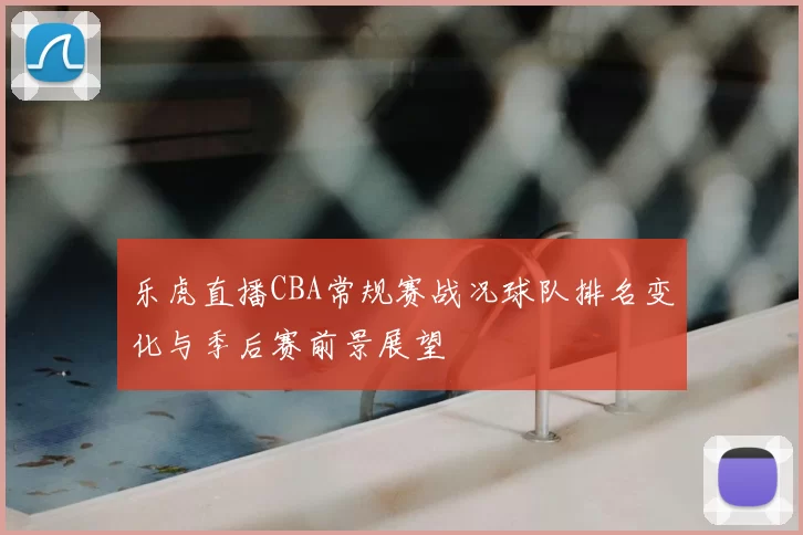乐虎直播CBA常规赛战况球队排名变化与季后赛前景展望