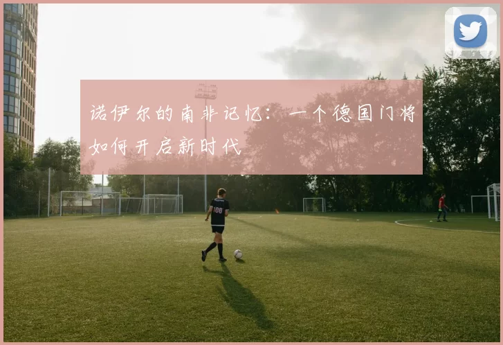 诺伊尔的南非记忆：一个德国门将如何开启新时代