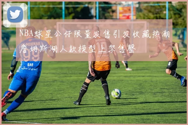NBA球星公仔限量发售引发收藏热潮詹姆斯湖人款模型上架售罄
