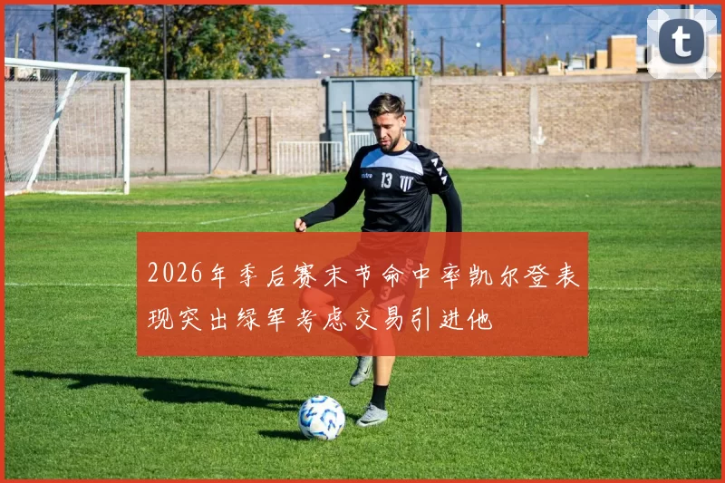 2026年季后赛末节命中率凯尔登表现突出绿军考虑交易引进他