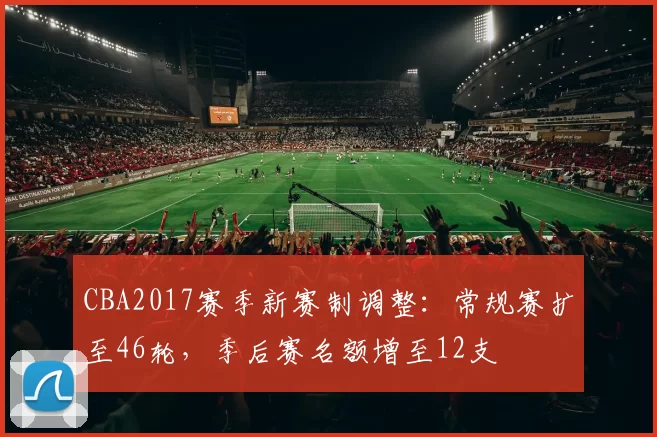 CBA2017赛季新赛制调整:常规赛扩至46轮,季后赛名额增至12支