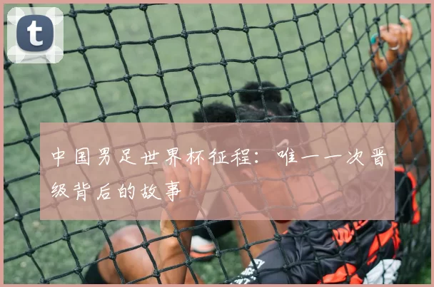 中国男足世界杯征程：唯一一次晋级背后的故事