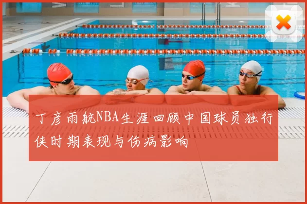 丁彦雨航NBA生涯回顾中国球员独行侠时期表现与伤病影响