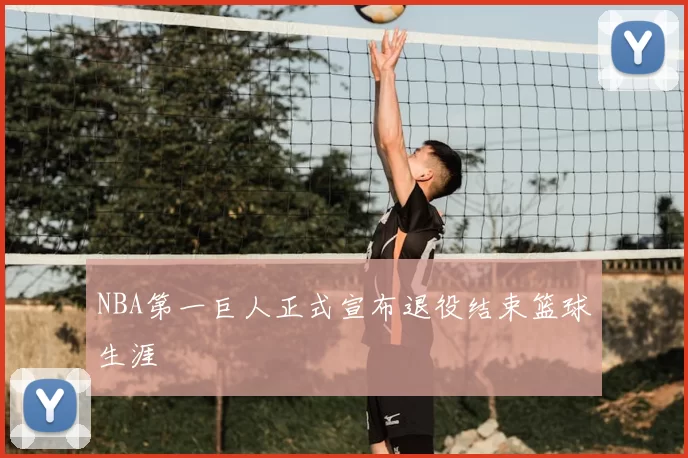 NBA第一巨人正式宣布退役结束篮球生涯