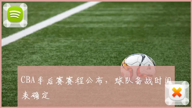 CBA季后赛赛程公布,球队备战时间表确定