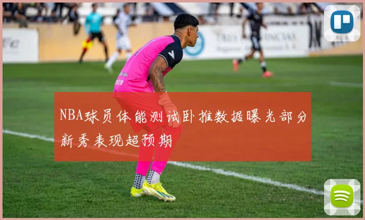 NBA球员体能测试卧推数据曝光部分新秀表现超预期