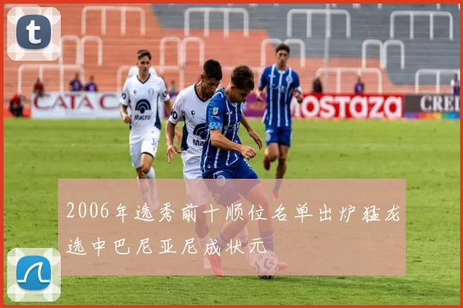 2006年选秀前十顺位名单出炉猛龙选中巴尼亚尼成状元