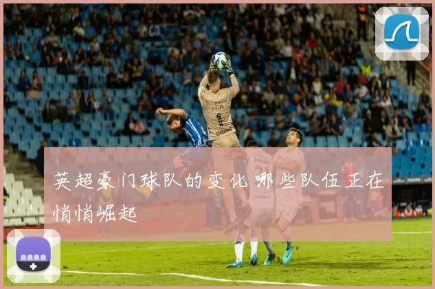 英超豪门球队的变化 哪些队伍正在悄悄崛起