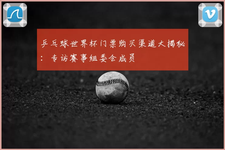 乒乓球世界杯门票购买渠道大揭秘：专访赛事组委会成员