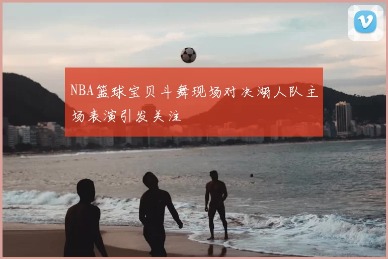 NBA篮球宝贝斗舞现场对决湖人队主场表演引发关注