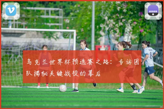 乌克兰世界杯预选赛之路：专访团队揭秘关键战役的幕后
