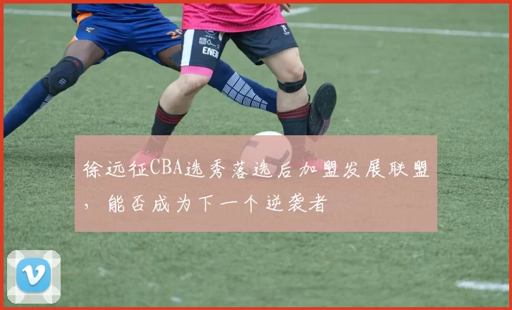 徐远征CBA选秀落选后加盟发展联盟,能否成为下一个逆袭者