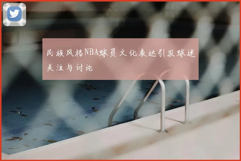 民族风格NBA球员文化表达引发球迷关注与讨论