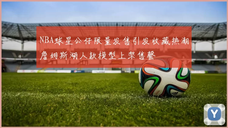 NBA球星公仔限量发售引发收藏热潮詹姆斯湖人款模型上架售罄