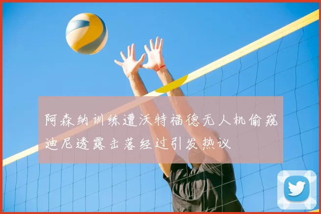 阿森纳训练遭沃特福德无人机偷窥迪尼透露击落经过引发热议