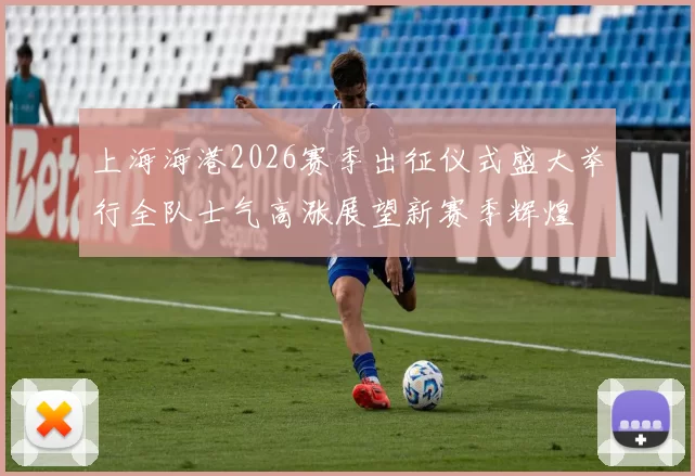 上海海港2026赛季出征仪式盛大举行全队士气高涨展望新赛季辉煌