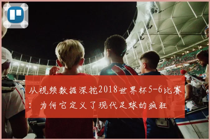从视频数据深挖2018世界杯5-6比赛：为何它定义了现代足球的疯狂