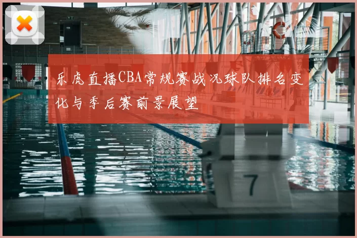 乐虎直播CBA常规赛战况球队排名变化与季后赛前景展望