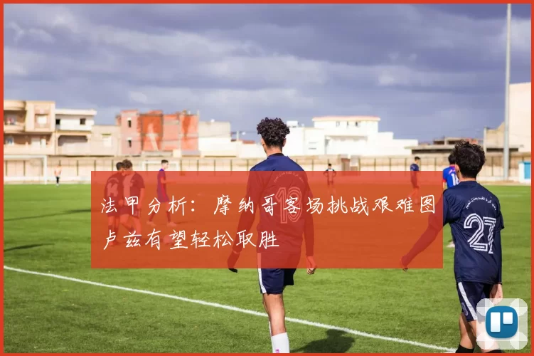 法甲分析:摩纳哥客场挑战艰难图卢兹有望轻松取胜
