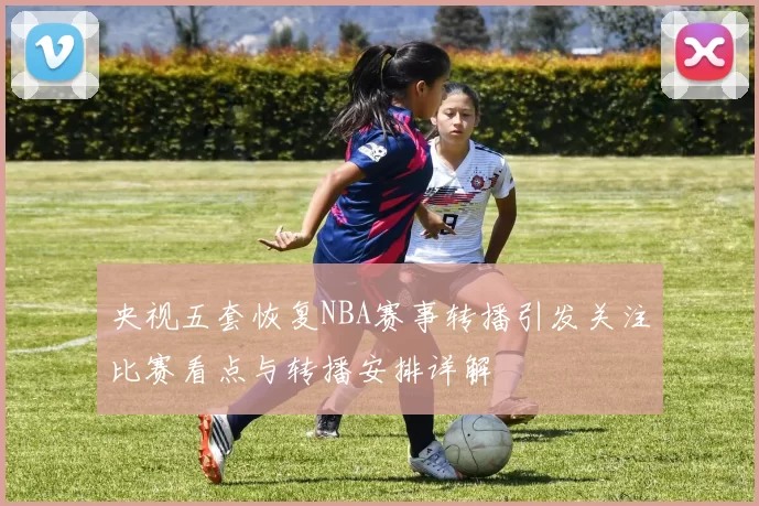 央视五套恢复NBA赛事转播引发关注比赛看点与转播安排详解