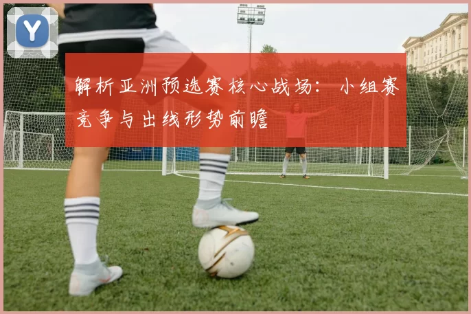 解析亚洲预选赛核心战场:小组赛竞争与出线形势前瞻