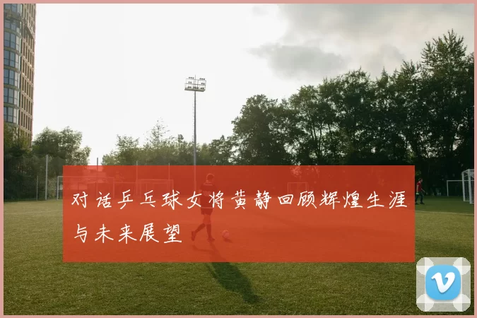 对话乒乓球女将黄静回顾辉煌生涯与未来展望