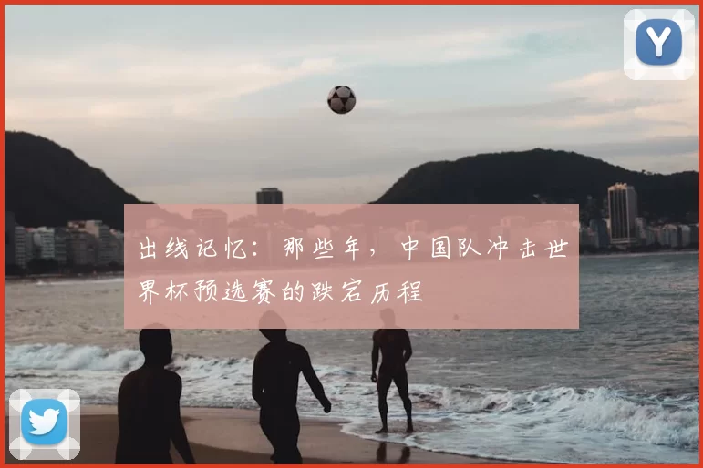 出线记忆：那些年，中国队冲击世界杯预选赛的跌宕历程