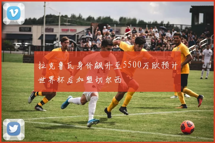 拉克鲁瓦身价飙升至5500万欧预计世界杯后加盟切尔西