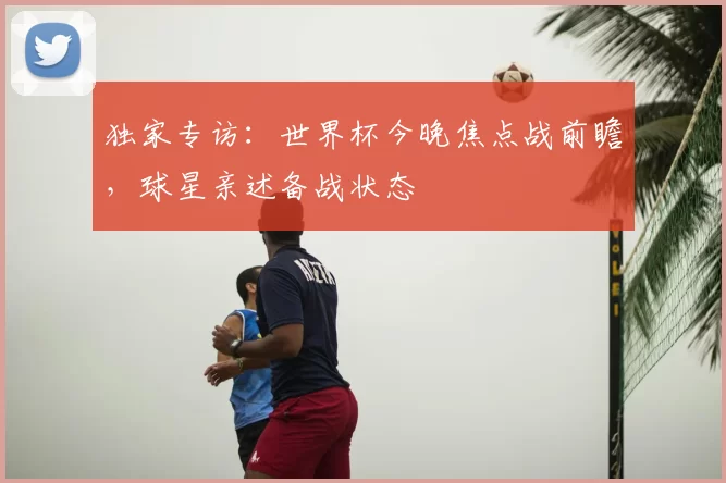独家专访:世界杯今晚焦点战前瞻,球星亲述备战状态