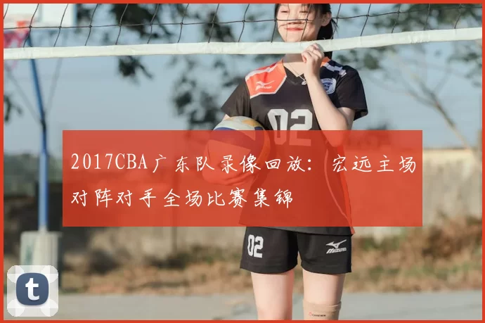 2017CBA广东队录像回放：宏远主场对阵对手全场比赛集锦
