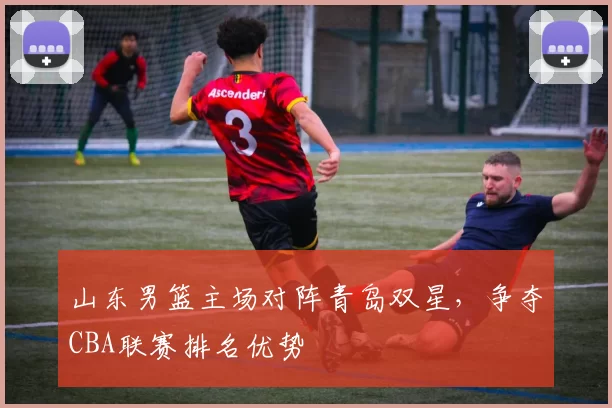 山东男篮主场对阵青岛双星,争夺CBA联赛排名优势