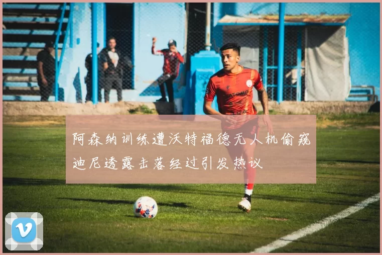 阿森纳训练遭沃特福德无人机偷窥迪尼透露击落经过引发热议