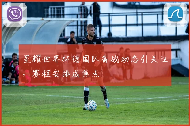 星耀世界杯德国队备战动态引关注，赛程安排成焦点