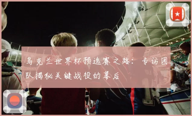 乌克兰世界杯预选赛之路：专访团队揭秘关键战役的幕后