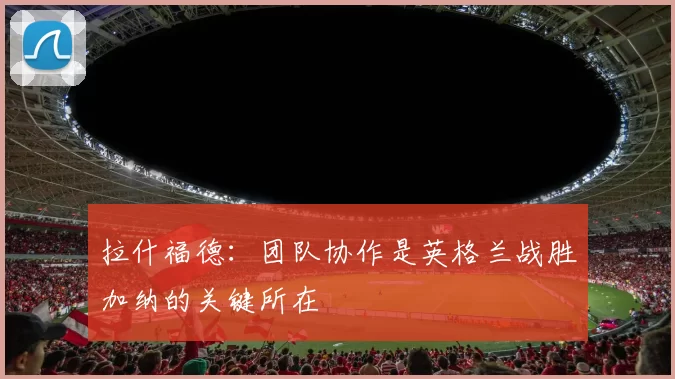拉什福德：团队协作是英格兰战胜加纳的关键所在