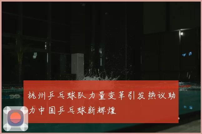 杭州乒乓球队力量变革引发热议助力中国乒乓球新辉煌
