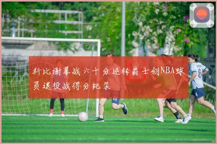科比谢幕战六十分逆转爵士创NBA球员退役战得分纪录