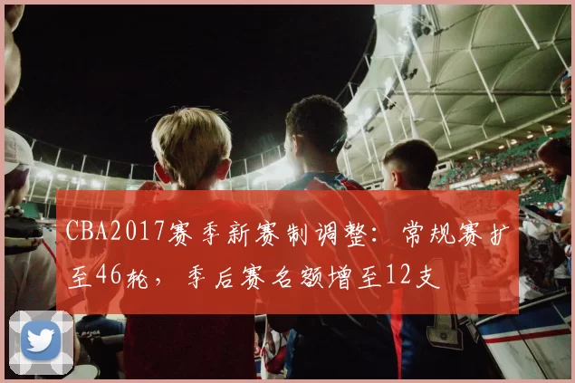 CBA2017赛季新赛制调整:常规赛扩至46轮,季后赛名额增至12支