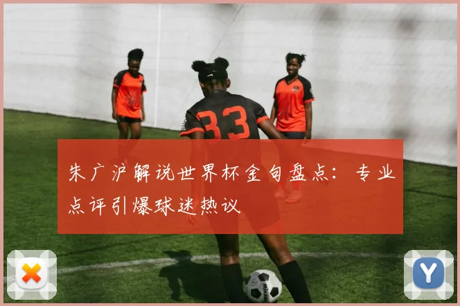 朱广沪解说世界杯金句盘点：专业点评引爆球迷热议