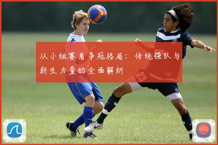 从小组赛看争冠格局：传统强队与新生力量的全面解析