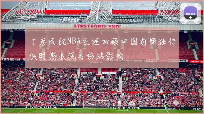 丁彦雨航NBA生涯回顾中国前锋独行侠时期表现与伤病影响