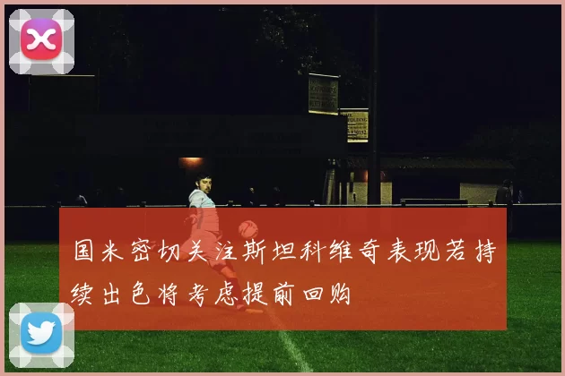 国米密切关注斯坦科维奇表现若持续出色将考虑提前回购