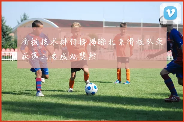 滑板技术排行榜揭晓北京滑板队荣获第三名成就斐然