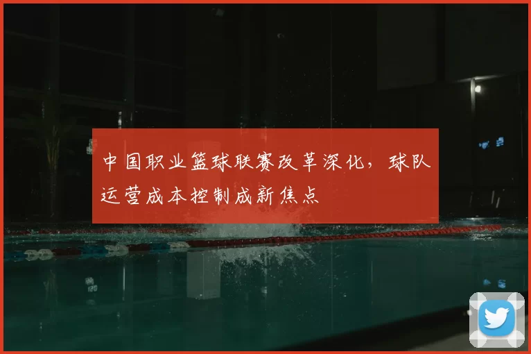 中国职业篮球联赛改革深化,球队运营成本控制成新焦点